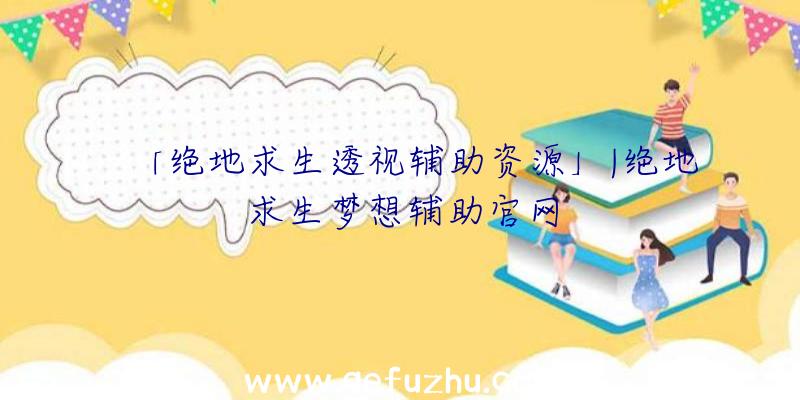 「绝地求生透视辅助资源」|绝地求生梦想辅助官网